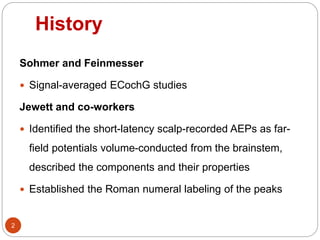 History
2
Sohmer and Feinmesser
 Signal-averaged ECochG studies
Jewett and co-workers
 Identified the short-latency scalp-recorded AEPs as far-
field potentials volume-conducted from the brainstem,
described the components and their properties
 Established the Roman numeral labeling of the peaks
 
