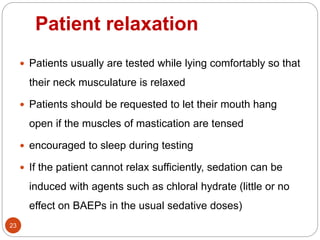 Patient relaxation
23
 Patients usually are tested while lying comfortably so that
their neck musculature is relaxed
 Patients should be requested to let their mouth hang
open if the muscles of mastication are tensed
 encouraged to sleep during testing
 If the patient cannot relax sufficiently, sedation can be
induced with agents such as chloral hydrate (little or no
effect on BAEPs in the usual sedative doses)
 