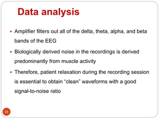 Data analysis
24
 Amplifier filters out all of the delta, theta, alpha, and beta
bands of the EEG
 Biologically derived noise in the recordings is derived
predominantly from muscle activity
 Therefore, patient relaxation during the recording session
is essential to obtain “clean” waveforms with a good
signal-to-noise ratio
 