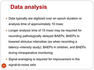 Data analysis
25
 Data typically are digitized over an epoch duration or
analysis time of approximately 10 msec
 Longer analysis time of 15 msec may be required for
recording pathologically delayed BAEPs, BAEPs to
lowered stimulus intensities (as when recording a
latency–intensity study), BAEPs in children, and BAEPs
during intraoperative monitoring
 Signal averaging is required for improvement in the
signal-to-noise ratio
 