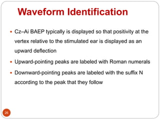 Waveform Identification
26
 Cz–Ai BAEP typically is displayed so that positivity at the
vertex relative to the stimulated ear is displayed as an
upward deflection
 Upward-pointing peaks are labeled with Roman numerals
 Downward-pointing peaks are labeled with the suffix N
according to the peak that they follow
 