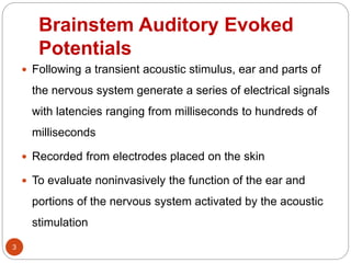 Brainstem Auditory Evoked
Potentials
 Following a transient acoustic stimulus, ear and parts of
the nervous system generate a series of electrical signals
with latencies ranging from milliseconds to hundreds of
milliseconds
 Recorded from electrodes placed on the skin
 To evaluate noninvasively the function of the ear and
portions of the nervous system activated by the acoustic
stimulation
3
 