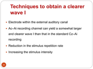 Techniques to obtain a clearer
wave I
33
 Electrode within the external auditory canal
 Ac–Ai recording channel can yield a somewhat larger
and clearer wave I than that in the standard Cz–Ai
recording
 Reduction in the stimulus repetition rate
 Increasing the stimulus intensity
 