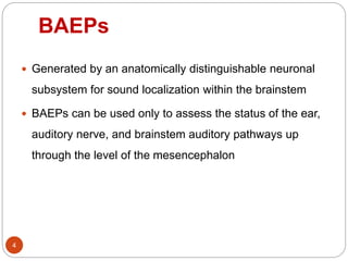 BAEPs
4
 Generated by an anatomically distinguishable neuronal
subsystem for sound localization within the brainstem
 BAEPs can be used only to assess the status of the ear,
auditory nerve, and brainstem auditory pathways up
through the level of the mesencephalon
 