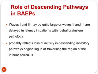 Role of Descending Pathways
in BAEPs
42
 Waves I and II may be quite large or waves II and III are
delayed in latency in patients with rostral brainstem
pathology
 probably reflects loss of activity in descending inhibitory
pathways originating in or traversing the region of the
inferior colliculus
 
