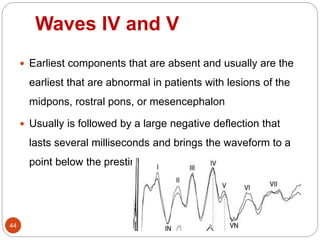 Waves IV and V
44
 Earliest components that are absent and usually are the
earliest that are abnormal in patients with lesions of the
midpons, rostral pons, or mesencephalon
 Usually is followed by a large negative deflection that
lasts several milliseconds and brings the waveform to a
point below the prestimulus baseline
 