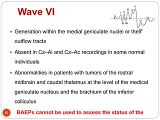 Wave VI
53
 Generation within the medial geniculate nuclei or their
outflow tracts
 Absent in Cz–Ai and Cz–Ac recordings in some normal
individuals
 Abnormalities in patients with tumors of the rostral
midbrain and caudal thalamus at the level of the medical
geniculate nucleus and the brachium of the inferior
colliculus
BAEPs cannot be used to assess the status of the
 
