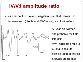 IV/V:I amplitude ratio
57
 With respect to the most negative point that follows it in
the waveform (I to IN and IV/V to VN), and their ratio is
calculated
27-year-old woman
with probable multiple
sclerosis
IV/V:I amplitude ratio is
0.28; all absolute
latencies and interpeak
intervals are normal
 