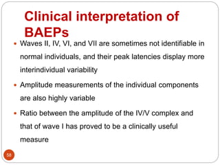 Clinical interpretation of
BAEPs
58
 Waves II, IV, VI, and VII are sometimes not identifiable in
normal individuals, and their peak latencies display more
interindividual variability
 Amplitude measurements of the individual components
are also highly variable
 Ratio between the amplitude of the IV/V complex and
that of wave I has proved to be a clinically useful
measure
 