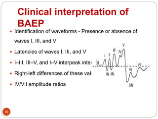 Clinical interpretation of
BAEP
59
 Identification of waveforms - Presence or absence of
waves I, III, and V
 Latencies of waves I, III, and V
 I–III, III–V, and I–V interpeak intervals
 Right-left differences of these values
 IV/V:I amplitude ratios
 