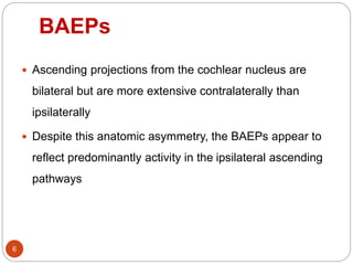 BAEPs
6
 Ascending projections from the cochlear nucleus are
bilateral but are more extensive contralaterally than
ipsilaterally
 Despite this anatomic asymmetry, the BAEPs appear to
reflect predominantly activity in the ipsilateral ascending
pathways
 