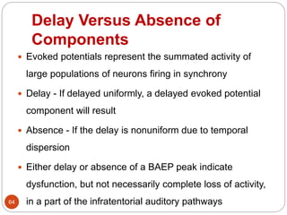 Delay Versus Absence of
Components
64
 Evoked potentials represent the summated activity of
large populations of neurons firing in synchrony
 Delay - If delayed uniformly, a delayed evoked potential
component will result
 Absence - If the delay is nonuniform due to temporal
dispersion
 Either delay or absence of a BAEP peak indicate
dysfunction, but not necessarily complete loss of activity,
in a part of the infratentorial auditory pathways
 