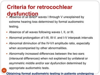 Criteria for retrocochlear
dysfunction
65
 Absence of all BAEP waves I through V unexplained by
extreme hearing loss determined by formal audiometric
testing.
 Absence of all waves following waves I, II, or III.
 Abnormal prolongation of I-III, III-V. and I-V interpeak intervals
 Abnormal diminution of the IV-V/I amplitude ratio, especially
when accompanied by other abnormalities.
 Abnormally increased differences between the two ears
(interaural differences) when not explained by unilateral or
asymmetric middle and/or ear dysfunction determined by
appropriate audiometric tests.
Obtaining formal audiometric testing in patients undergoing
 