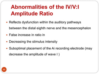 Abnormalities of the IV/V:I
Amplitude Ratio
69
 Reflects dysfunction within the auditory pathways
between the distal eighth nerve and the mesencephalon
 False increase in ratio in
 Decreasing the stimulus intensity
 Suboptimal placement of the Ai recording electrode (may
decrease the amplitude of wave I )
 