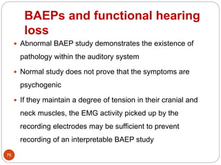 BAEPs and functional hearing
loss
76
 Abnormal BAEP study demonstrates the existence of
pathology within the auditory system
 Normal study does not prove that the symptoms are
psychogenic
 If they maintain a degree of tension in their cranial and
neck muscles, the EMG activity picked up by the
recording electrodes may be sufficient to prevent
recording of an interpretable BAEP study
 