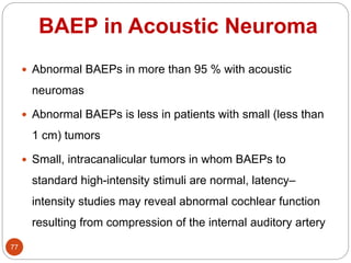 BAEP in Acoustic Neuroma
77
 Abnormal BAEPs in more than 95 % with acoustic
neuromas
 Abnormal BAEPs is less in patients with small (less than
1 cm) tumors
 Small, intracanalicular tumors in whom BAEPs to
standard high-intensity stimuli are normal, latency–
intensity studies may reveal abnormal cochlear function
resulting from compression of the internal auditory artery
 