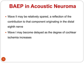 BAEP in Acoustic Neuroma
79
 Wave II may be relatively spared, a reflection of the
contribution to that component originating in the distal
eighth nerve
 Wave I may become delayed as the degree of cochlear
ischemia increases
 