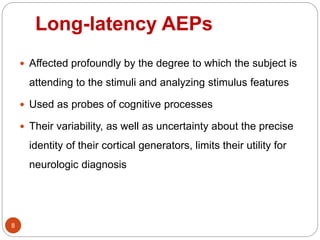 Long-latency AEPs
8
 Affected profoundly by the degree to which the subject is
attending to the stimuli and analyzing stimulus features
 Used as probes of cognitive processes
 Their variability, as well as uncertainty about the precise
identity of their cortical generators, limits their utility for
neurologic diagnosis
 