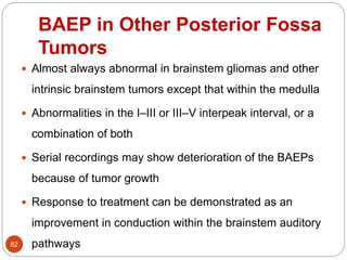 BAEP in Other Posterior Fossa
Tumors
82
 Almost always abnormal in brainstem gliomas and other
intrinsic brainstem tumors except that within the medulla
 Abnormalities in the I–III or III–V interpeak interval, or a
combination of both
 Serial recordings may show deterioration of the BAEPs
because of tumor growth
 Response to treatment can be demonstrated as an
improvement in conduction within the brainstem auditory
pathways
 
