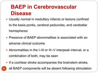 BAEP in Cerebrovascular
Disease
83
 Usually normal in medullary infarcts or lesions confined
to the basis pontis, cerebral peduncles, and cerebellar
hemispheres
 Presence of BAEP abnormalities is associated with an
adverse clinical outcome
 Abnormalities in the I–III or III–V interpeak interval, or a
combination of both, may be seen
 If a cochlear stroke accompanies the brainstem stroke,
all BAEP components will be absent following stimulation
 