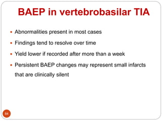 BAEP in vertebrobasilar TIA
84
 Abnormalities present in most cases
 Findings tend to resolve over time
 Yield lower if recorded after more than a week
 Persistent BAEP changes may represent small infarcts
that are clinically silent
 
