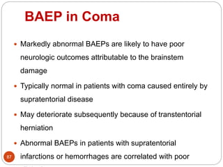 BAEP in Coma
87
 Markedly abnormal BAEPs are likely to have poor
neurologic outcomes attributable to the brainstem
damage
 Typically normal in patients with coma caused entirely by
supratentorial disease
 May deteriorate subsequently because of transtentorial
herniation
 Abnormal BAEPs in patients with supratentorial
infarctions or hemorrhages are correlated with poor
 