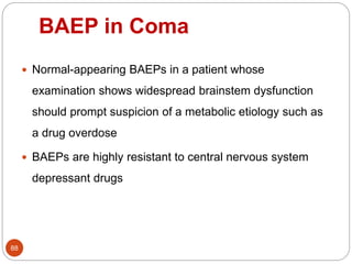BAEP in Coma
88
 Normal-appearing BAEPs in a patient whose
examination shows widespread brainstem dysfunction
should prompt suspicion of a metabolic etiology such as
a drug overdose
 BAEPs are highly resistant to central nervous system
depressant drugs
 