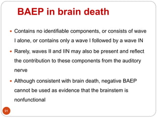 BAEP in brain death
91
 Contains no identifiable components, or consists of wave
I alone, or contains only a wave I followed by a wave IN
 Rarely, waves II and IIN may also be present and reflect
the contribution to these components from the auditory
nerve
 Although consistent with brain death, negative BAEP
cannot be used as evidence that the brainstem is
nonfunctional
 