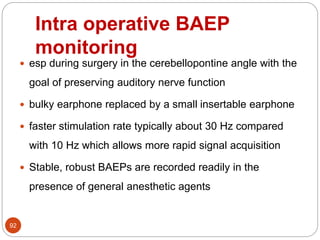Intra operative BAEP
monitoring
92
 esp during surgery in the cerebellopontine angle with the
goal of preserving auditory nerve function
 bulky earphone replaced by a small insertable earphone
 faster stimulation rate typically about 30 Hz compared
with 10 Hz which allows more rapid signal acquisition
 Stable, robust BAEPs are recorded readily in the
presence of general anesthetic agents
 