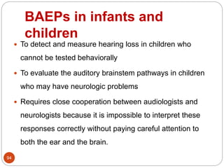 BAEPs in infants and
children
94
 To detect and measure hearing loss in children who
cannot be tested behaviorally
 To evaluate the auditory brainstem pathways in children
who may have neurologic problems
 Requires close cooperation between audiologists and
neurologists because it is impossible to interpret these
responses correctly without paying careful attention to
both the ear and the brain.
 