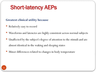 Short-latency AEPs
11
Greatest clinical utility because
 Relatively easy to record
 Waveforms and latencies are highly consistent across normal subjects
 Unaffected by the subject's degree of attention to the stimuli and are
almost identical in the waking and sleeping states
 Minor differences related to changes in body temperature
 