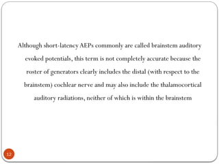 12
Although short-latency AEPs commonly are called brainstem auditory
evoked potentials, this term is not completely accurate because the
roster of generators clearly includes the distal (with respect to the
brainstem) cochlear nerve and may also include the thalamocortical
auditory radiations, neither of which is within the brainstem
 