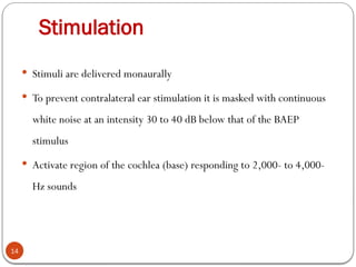 Stimulation
14
 Stimuli are delivered monaurally
 To prevent contralateral ear stimulation it is masked with continuous
white noise at an intensity 30 to 40 dB below that of the BAEP
stimulus
 Activate region of the cochlea (base) responding to 2,000- to 4,000-
Hz sounds
 