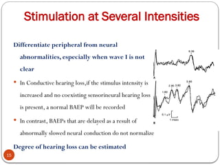 Stimulation at Several Intensities
15
Differentiate peripheral from neural
abnormalities, especially when wave I is not
clear
 In Conductive hearing loss,if the stimulus intensity is
increased and no coexisting sensorineural hearing loss
is present, a normal BAEP will be recorded
 In contrast, BAEPs that are delayed as a result of
abnormally slowed neural conduction do not normalize
Degree of hearing loss can be estimated
 