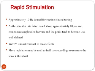 Rapid Stimulation
16
 Approximately 10 Hz is used for routine clinical testing
 As the stimulus rate is increased above approximately 10 per sec,
component amplitudes decrease and the peaks tend to become less
well defined
 WaveV is most resistant to these effects
 More rapid rates may be used to facilitate recordings to measure the
waveV threshold
 