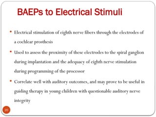 BAEPs to Electrical Stimuli
20
 Electrical stimulation of eighth nerve fibers through the electrodes of
a cochlear prosthesis
 Used to assess the proximity of these electrodes to the spiral ganglion
during implantation and the adequacy of eighth nerve stimulation
during programming of the processor
 Correlate well with auditory outcomes, and may prove to be useful in
guiding therapy in young children with questionable auditory nerve
integrity
 