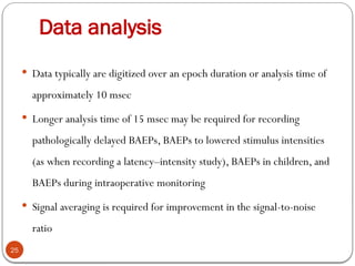 Data analysis
25
 Data typically are digitized over an epoch duration or analysis time of
approximately 10 msec
 Longer analysis time of 15 msec may be required for recording
pathologically delayed BAEPs, BAEPs to lowered stimulus intensities
(as when recording a latency–intensity study), BAEPs in children, and
BAEPs during intraoperative monitoring
 Signal averaging is required for improvement in the signal-to-noise
ratio
 