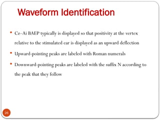 Waveform Identification
26
 Cz–Ai BAEP typically is displayed so that positivity at the vertex
relative to the stimulated ear is displayed as an upward deflection
 Upward-pointing peaks are labeled with Roman numerals
 Downward-pointing peaks are labeled with the suffix N according to
the peak that they follow
 