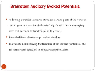 Brainstem Auditory Evoked Potentials
 Following a transient acoustic stimulus, ear and parts of the nervous
system generate a series of electrical signals with latencies ranging
from milliseconds to hundreds of milliseconds
 Recorded from electrodes placed on the skin
 To evaluate noninvasively the function of the ear and portions of the
nervous system activated by the acoustic stimulation
3
 