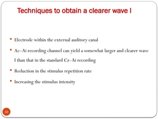 Techniques to obtain a clearer wave I
33
 Electrode within the external auditory canal
 Ac–Ai recording channel can yield a somewhat larger and clearer wave
I than that in the standard Cz–Ai recording
 Reduction in the stimulus repetition rate
 Increasing the stimulus intensity
 