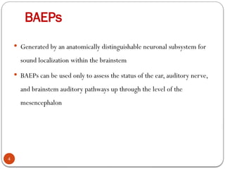 BAEPs
4
 Generated by an anatomically distinguishable neuronal subsystem for
sound localization within the brainstem
 BAEPs can be used only to assess the status of the ear, auditory nerve,
and brainstem auditory pathways up through the level of the
mesencephalon
 