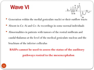 Wave VI
53
 Generation within the medial geniculate nuclei or their outflow tracts
 Absent in Cz–Ai and Cz–Ac recordings in some normal individuals
 Abnormalities in patients with tumors of the rostral midbrain and
caudal thalamus at the level of the medical geniculate nucleus and the
brachium of the inferior colliculus
BAEPs cannot be used to assess the status of the auditory
pathways rostral to the mesencephalon
 