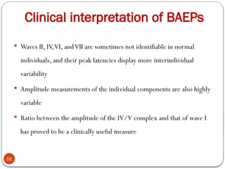 Clinical interpretation of BAEPs
58
 Waves II, IV,VI, andVII are sometimes not identifiable in normal
individuals, and their peak latencies display more interindividual
variability
 Amplitude measurements of the individual components are also highly
variable
 Ratio between the amplitude of the IV/V complex and that of wave I
has proved to be a clinically useful measure
 