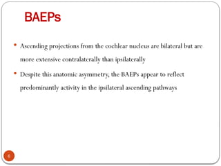 BAEPs
6
 Ascending projections from the cochlear nucleus are bilateral but are
more extensive contralaterally than ipsilaterally
 Despite this anatomic asymmetry, the BAEPs appear to reflect
predominantly activity in the ipsilateral ascending pathways
 