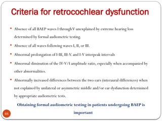 Criteria for retrocochlear dysfunction
65
 Absence of all BAEP waves I throughV unexplained by extreme hearing loss
determined by formal audiometric testing.
 Absence of all waves following waves I, II, or III.
 Abnormal prolongation of I-III, III-V. and I-V interpeak intervals
 Abnormal diminution of the IV-V/I amplitude ratio, especially when accompanied by
other abnormalities.
 Abnormally increased differences between the two ears (interaural differences) when
not explained by unilateral or asymmetric middle and/or ear dysfunction determined
by appropriate audiometric tests.
Obtaining formal audiometric testing in patients undergoing BAEP is
important
 