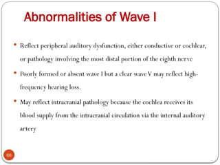 Abnormalities of Wave I
66
 Reflect peripheral auditory dysfunction, either conductive or cochlear,
or pathology involving the most distal portion of the eighth nerve
 Poorly formed or absent wave I but a clear waveV may reflect high-
frequency hearing loss.
 May reflect intracranial pathology because the cochlea receives its
blood supply from the intracranial circulation via the internal auditory
artery
 