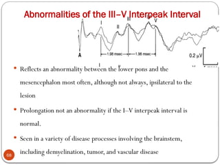 Abnormalities of the III–V Interpeak Interval
68
 Reflects an abnormality between the lower pons and the
mesencephalon most often, although not always, ipsilateral to the
lesion
 Prolongation not an abnormality if the I–V interpeak interval is
normal.
 Seen in a variety of disease processes involving the brainstem,
including demyelination, tumor, and vascular disease
 