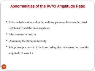 Abnormalities of the IV/V:I Amplitude Ratio
69
 Reflects dysfunction within the auditory pathways between the distal
eighth nerve and the mesencephalon
 False increase in ratio in
 Decreasing the stimulus intensity
 Suboptimal placement of theAi recording electrode (may decrease the
amplitude of wave I )
 