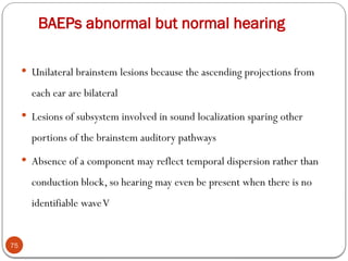 BAEPs abnormal but normal hearing
75
 Unilateral brainstem lesions because the ascending projections from
each ear are bilateral
 Lesions of subsystem involved in sound localization sparing other
portions of the brainstem auditory pathways
 Absence of a component may reflect temporal dispersion rather than
conduction block, so hearing may even be present when there is no
identifiable waveV
 
