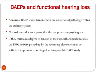 BAEPs and functional hearing loss
76
 Abnormal BAEP study demonstrates the existence of pathology within
the auditory system
 Normal study does not prove that the symptoms are psychogenic
 If they maintain a degree of tension in their cranial and neck muscles,
the EMG activity picked up by the recording electrodes may be
sufficient to prevent recording of an interpretable BAEP study
 